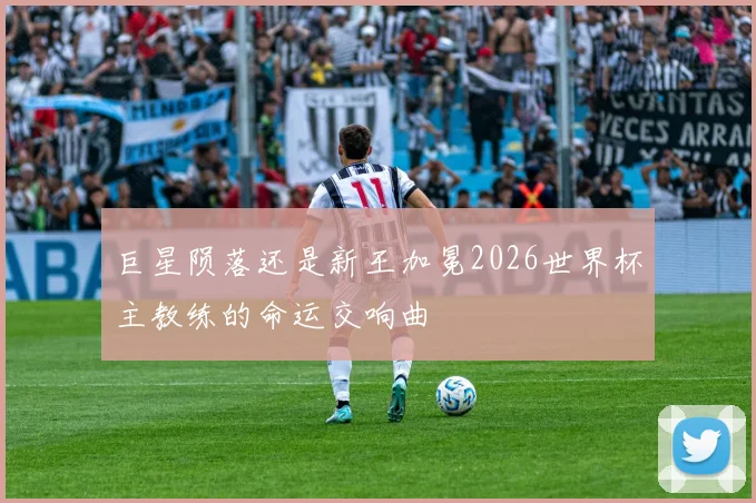 巨星陨落还是新王加冕2026世界杯主教练的命运交响曲