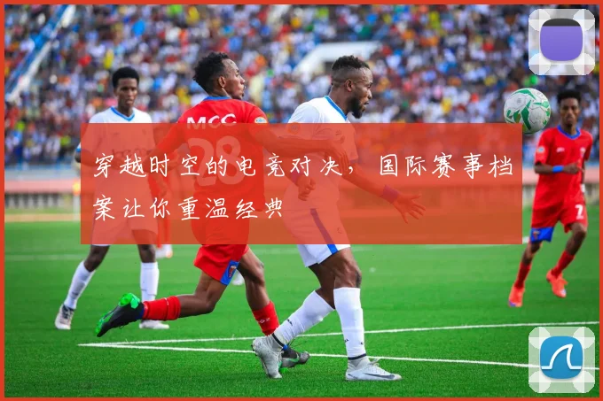 穿越时空的电竞对决，国际赛事档案让你重温经典