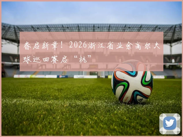 春启新章!2026浙江省业余高尔夫球巡回赛启“杭”