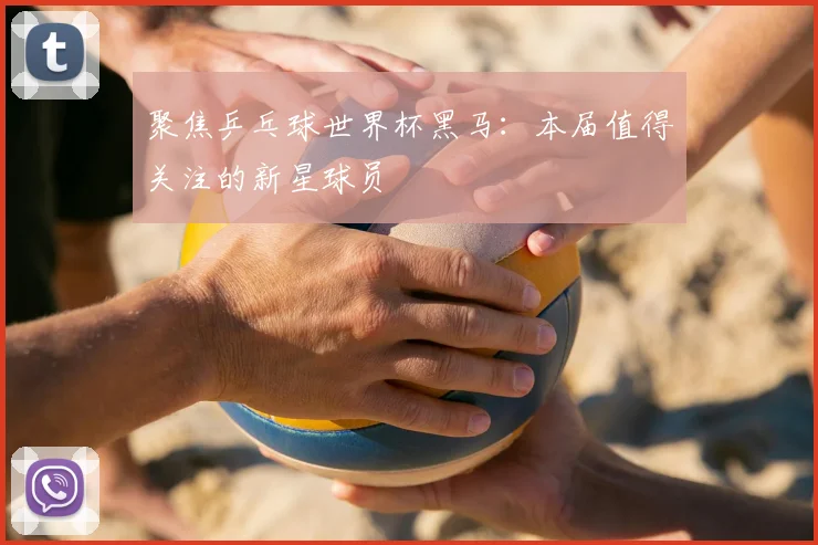 聚焦乒乓球世界杯黑马：本届值得关注的新星球员