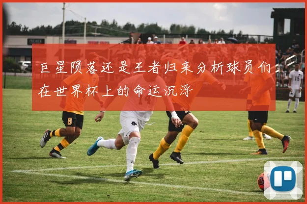 巨星陨落还是王者归来分析球员们在世界杯上的命运沉浮