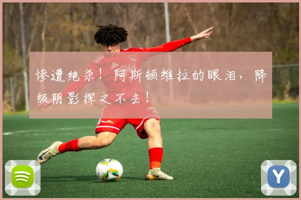 惨遭绝杀!阿斯顿维拉的眼泪,降级阴影挥之不去!