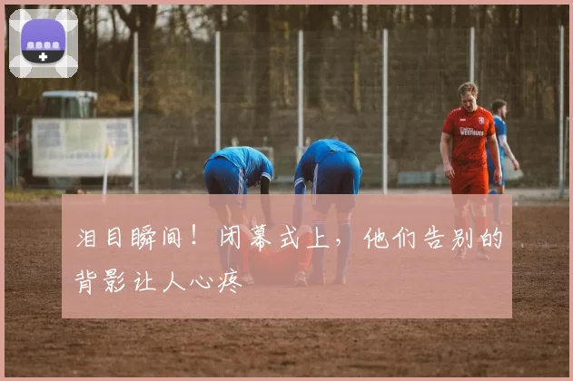 泪目瞬间！闭幕式上，他们告别的背影让人心疼