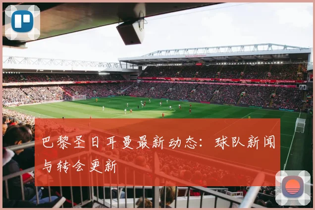 巴黎圣日耳曼最新动态:球队新闻与转会更新