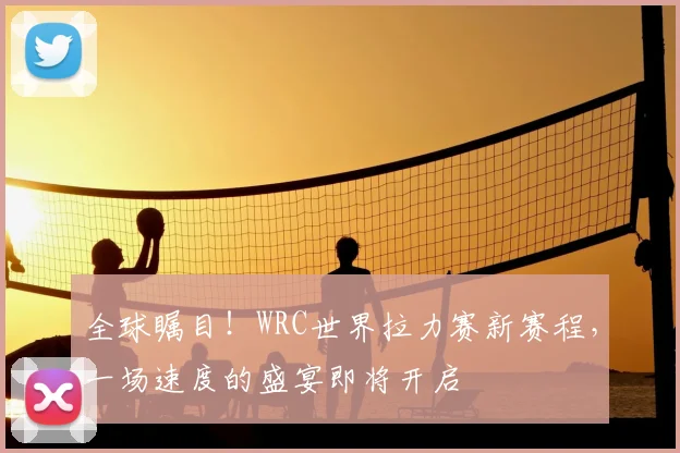 全球瞩目！WRC世界拉力赛新赛程，一场速度的盛宴即将开启