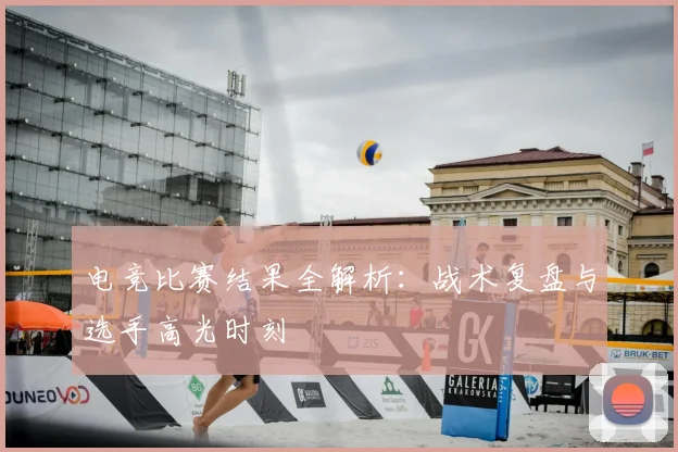 电竞比赛结果全解析：战术复盘与选手高光时刻