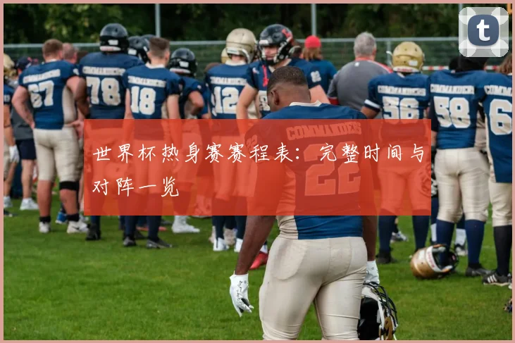 世界杯热身赛赛程表：完整时间与对阵一览