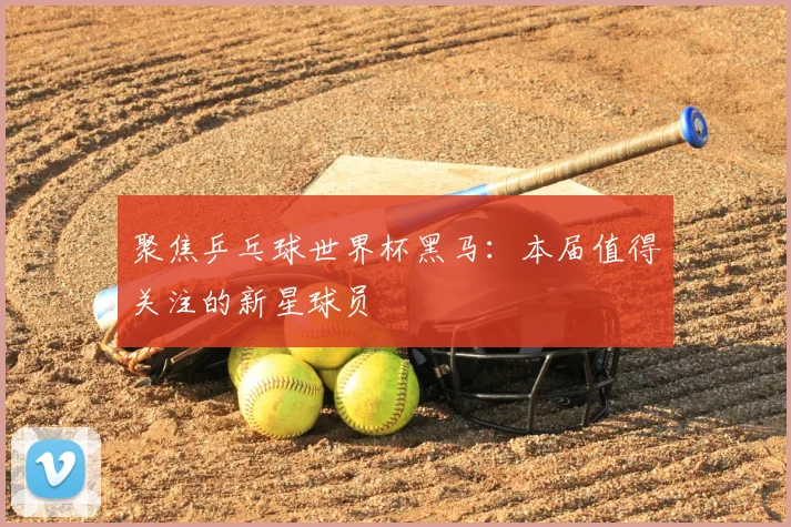 聚焦乒乓球世界杯黑马：本届值得关注的新星球员
