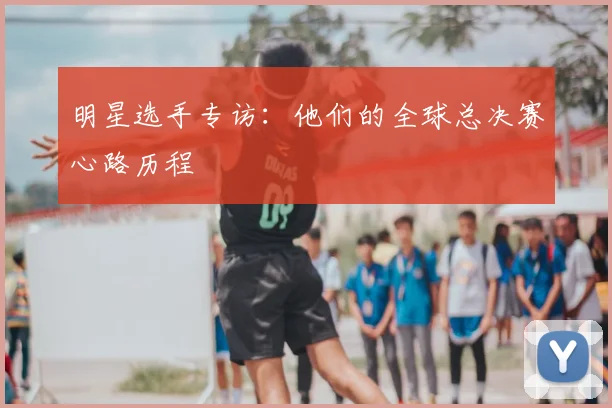 明星选手专访：他们的全球总决赛心路历程