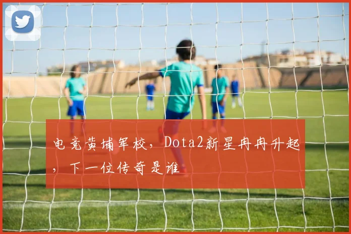 电竞黄埔军校,Dota2新星冉冉升起,下一位传奇是谁