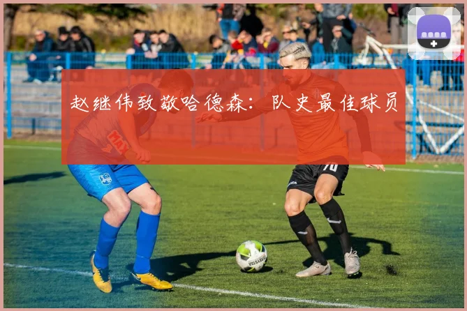 赵继伟致敬哈德森:队史最佳球员
