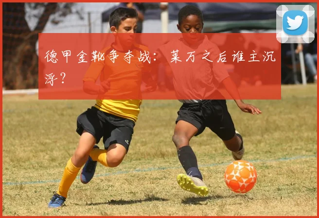 德甲金靴争夺战：莱万之后谁主沉浮？