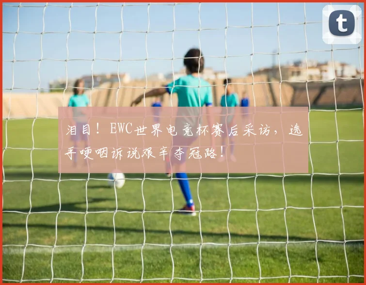 泪目！EWC世界电竞杯赛后采访，选手哽咽诉说艰辛夺冠路！