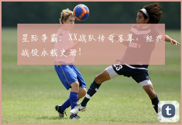 星际争霸:XX战队传奇落幕,经典战役永载史册!