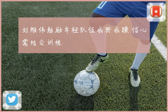 刘维伟勉励年轻队伍戒骄戒躁 信心需结合训练