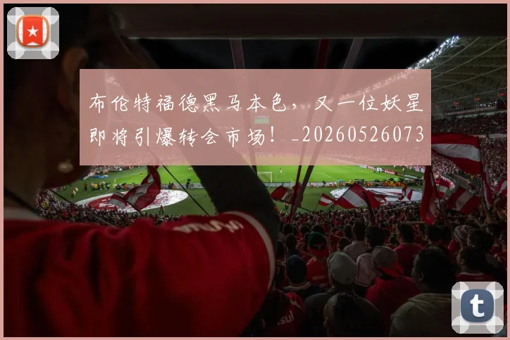 布伦特福德黑马本色，又一位妖星即将引爆转会市场！_20260526073945