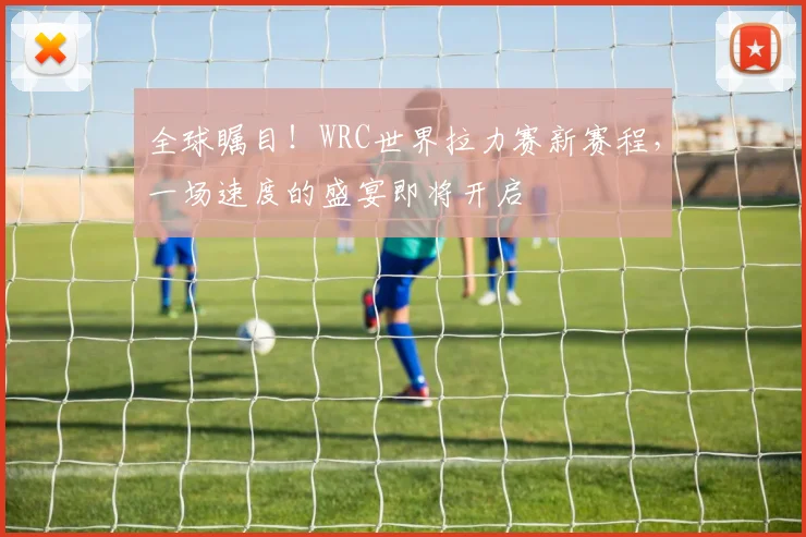 全球瞩目！WRC世界拉力赛新赛程，一场速度的盛宴即将开启