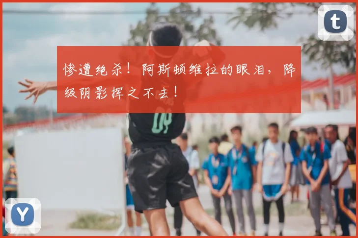 惨遭绝杀!阿斯顿维拉的眼泪,降级阴影挥之不去!