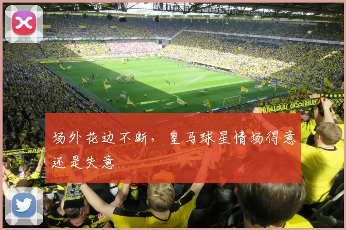 场外花边不断，皇马球星情场得意还是失意