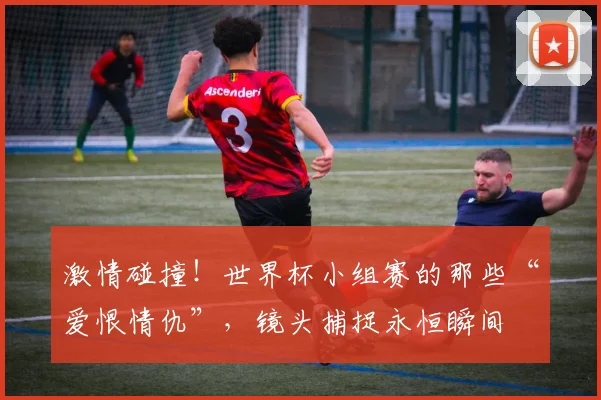 激情碰撞!世界杯小组赛的那些“爱恨情仇”,镜头捕捉永恒瞬间