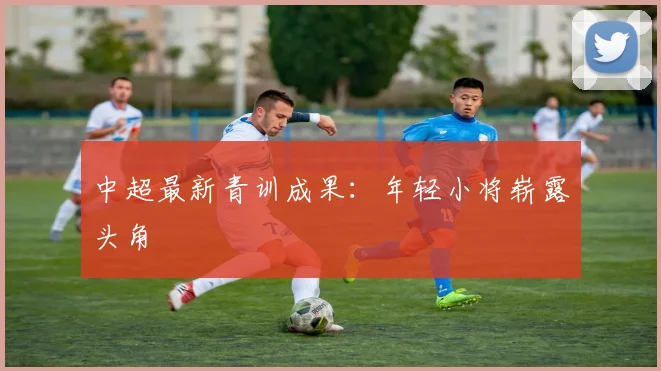 中超最新青训成果：年轻小将崭露头角