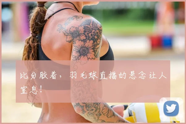 比分胶着，羽毛球直播的悬念让人窒息！