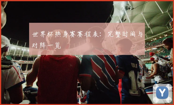 世界杯热身赛赛程表：完整时间与对阵一览