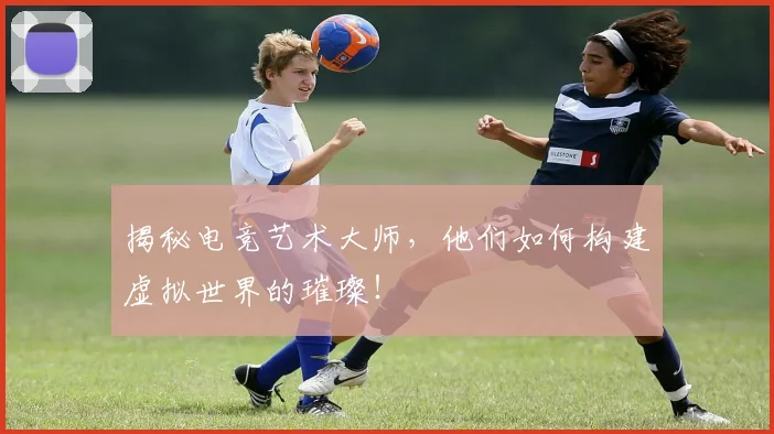 揭秘电竞艺术大师，他们如何构建虚拟世界的璀璨！