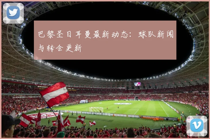 巴黎圣日耳曼最新动态:球队新闻与转会更新