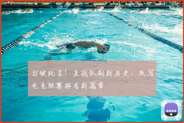 打破纪录!某战队刷新历史,改写电竞联赛排名新篇章