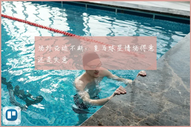 场外花边不断，皇马球星情场得意还是失意