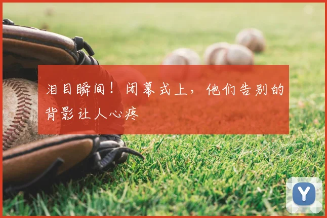 泪目瞬间！闭幕式上，他们告别的背影让人心疼