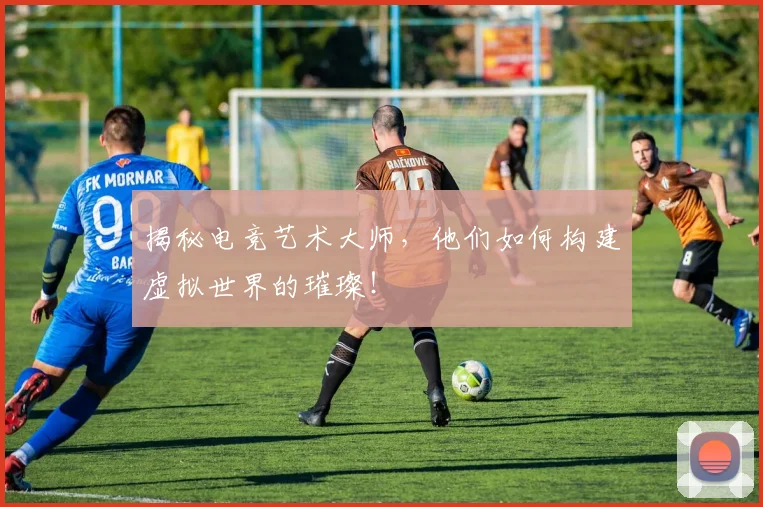 揭秘电竞艺术大师，他们如何构建虚拟世界的璀璨！